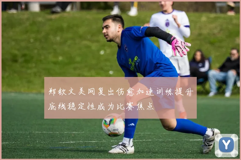 郑钦文美网复出伤愈加速训练提升底线稳定性成为比赛焦点