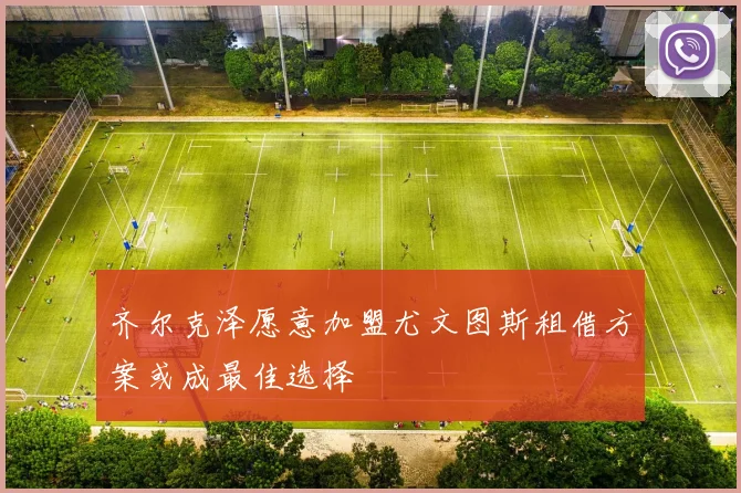 齐尔克泽愿意加盟尤文图斯租借方案或成最佳选择
