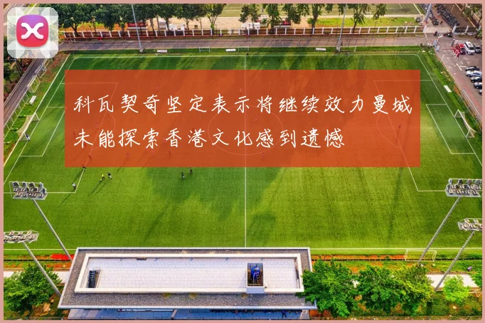 科瓦契奇坚定表示将继续效力曼城未能探索香港文化感到遗憾