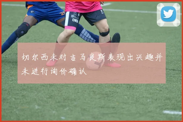 切尔西未对吉马良斯表现出兴趣并未进行询价确认