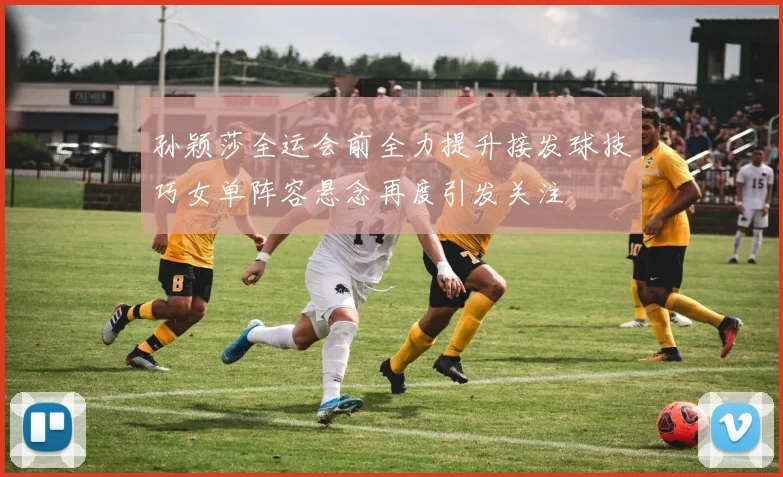 孙颖莎全运会前全力提升接发球技巧女单阵容悬念再度引发关注