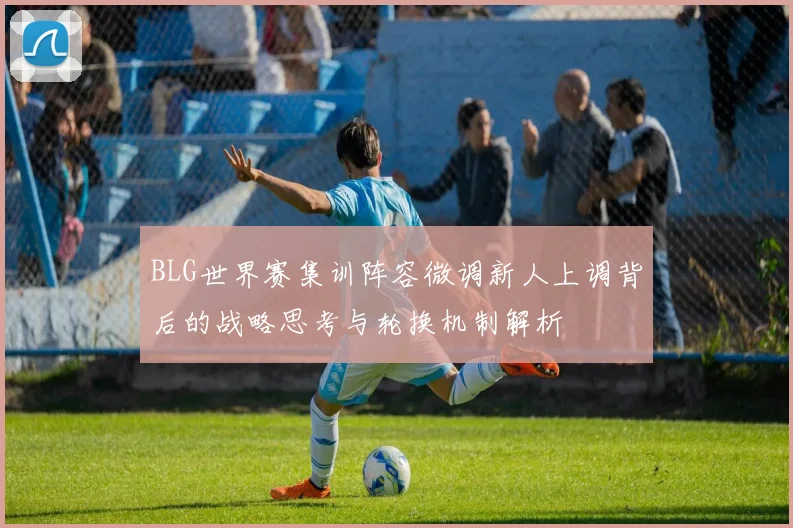 BLG世界赛集训阵容微调新人上调背后的战略思考与轮换机制解析