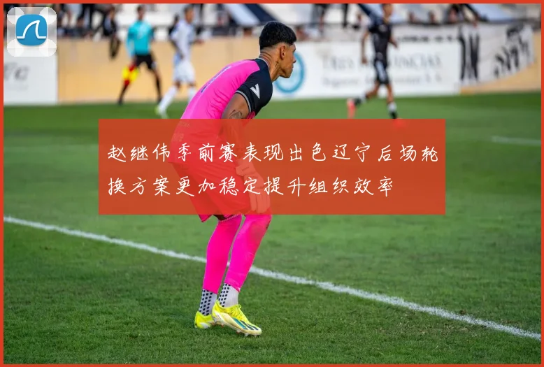 赵继伟季前赛表现出色辽宁后场轮换方案更加稳定提升组织效率